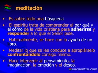 meditación Es sobre todo una  búsqueda El espíritu trata de comprender el  por qué y el cómo  de la vida cristiana para  adherirse  y  responder  a lo que el Señor pide. Habitualmente, se hace con la  ayuda de un libro . Meditar lo que se lee conduce a apropiárselo  confrontándolo  consigo mismo.  Hace intervenir al  pensamiento , la  imaginación , la  emoción  y el  deseo .   