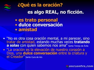 ¿Qué es la oración? “ No es otra cosa oración mental, a mi parecer, sino  tratar de amistad,  estando muchas veces  tratando a solas  con quien sabemos nos ama"   Santa Teresa de Ávila “ La oración es la elevación de nuestro corazón a Dios, una  dulce conversación  entre la criatura y el Creador”   Santo Cura de Ars es algo REAL, no ficción. es trato personal dulce conversación amistad 
