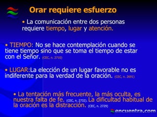 Orar requiere esfuerzo La comunicación entre dos personas requiere  tiempo ,  lugar  y  atención. TIEMPO:  No se hace contemplación cuando se tiene tiempo sino que se toma el tiempo de estar con el Señor.   (CEC, n. 2710) LUGAR: La elección de un lugar favorable no es indiferente para la verdad de la oración.   (CEC, n. 2691) La tentación más frecuente, la más oculta, es nuestra falta de fe.  (CEC, n. 2732).   La dificultad habitual de la oración es la distracción.  (CEC, n. 2729) 