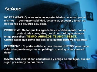 Model: Genesis (5 yrs. Old)Model: Genesis (5 yrs. Old) Music: Loves GrowsMusic: Loves Grows Text/Message: UnknownText/Message: Unknown Edited PPS: AZV2, MiamiEdited PPS: AZV2, MiamiOriginal PPS: Yadira MoraOriginal PPS: Yadira Mora
NO PERMITAS: Que les robe las oportunidades de actuar por siNO PERMITAS: Que les robe las oportunidades de actuar por si
mismos con responsabilidad, de pensar, escoger y tomar sumismos con responsabilidad, de pensar, escoger y tomar su
decisiones de acuerdo a su edad.decisiones de acuerdo a su edad.
PPROHIBEME: Señor que los agreda física o verbalmente, con elROHIBEME: Señor que los agreda física o verbalmente, con el
pretexto de corregirlos, por el contrario que siemprepretexto de corregirlos, por el contrario que siempre
tenga para ellos:tenga para ellos: TIEMPO, ABRAZOS, TE AMO Y BESOS.TIEMPO, ABRAZOS, TE AMO Y BESOS.
Cuatro pasos que como ángeles de la guarda debo yo regalarles.Cuatro pasos que como ángeles de la guarda debo yo regalarles.
PPERMITEME : El poder satisfacer sus deseos JUSTOS, pero dameERMITEME : El poder satisfacer sus deseos JUSTOS, pero dame
valor siempre de negarles un privilegio que sé que les causarávalor siempre de negarles un privilegio que sé que les causará
daño.daño.
HHAZME TAN JUSTO, tan considerado y amigo de mis hijos, que meAZME TAN JUSTO, tan considerado y amigo de mis hijos, que me
sigan por amor y no por temor.sigan por amor y no por temor.
Señor:Señor:
 
