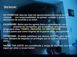 NO PERMITAS: Que les robe las oportunidades de actuar por si mismos  con responsabilidad, de pensar, escoger y tomar su decisiones de acuerdo a su edad. P ROHIBEME: Señor que los agreda física o verbalmente, con el  pretexto de corregirlos, por el contrario que siempre tenga para ellos:  TIEMPO, ABRAZOS, TE AMO Y BESOS. Cuatro pasos que como ángeles de la guarda debo yo regalarles. P ERMITEME : El poder satisfacer sus deseos JUSTOS, pero dame valor siempre de negarles un privilegio que sé que les causará daño. H AZME TAN JUSTO, tan considerado y amigo de mis hijos, que me sigan por amor y no por temor.  Señor: 