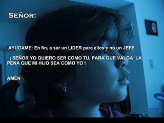 AYUDAME: En fin, a ser un LIDER para ellos y no un JEFE.   ¡ SEÑOR YO QUIERO SER COMO TU, PARA QUE VALGA  LA PENA QUE MI HIJO SEA COMO YO ! AMÉN Señor: 