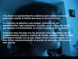 Hoy tienes la oportunidad de colaborar para cambiar el mundo, pues solo cuando la familia sea sana, el mundo lo será.   La violencia, la adicción a las drogas, alcoholismo, los resentimientos, baja autoestima, suicidio, en fin, todos los males que aquejan a la humanidad, se inician en el seno de la  familia. Comparte este mensaje con las personas mas importantes para ti, preferiblemente, padres o madres de familia, bendice a más familias así como lo hiciste con la tuya. Házlo vía fax si es necesario; de esta forma, estarás poniendo un granito de arena para reconstruir este mundo. 