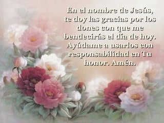 En el nombre de Jesús,
te doy las gracias por los
    dones con que me
bendecirás el día de hoy.
 Ayúdame a usarlos con
 responsabilidad en Tu
      honor. Amén.
 