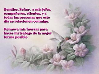 Bendice, Señor, a mis jefes,
compañeros, clientes, y a
todas las personas que este
día se relacionen conmigo.

Renueva mis fuerzas para
hacer mi trabajo de la mejor
forma posible.
 