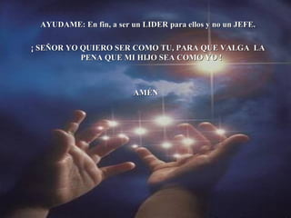 AYUDAME: En fin, a ser un LIDER para ellos y no un JEFE. ¡ SEÑOR YO QUIERO SER COMO TU, PARA QUE VALGA  LA PENA QUE MI HIJO SEA COMO YO ! AMÉN 