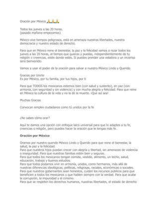 Oración por México
🙏 🙏 🙏
Todos los jueves a las 20 horas.
(pasado mañana empezamos)
México vive tiempos peligrosos, está en amenaza nuestras libertades, nuestra
democracia y nuestro estado de derecho.
Para que en México reine el bienestar, la paz y la felicidad vamos a rezar todos los
jueves a las 20 horas, el tiempo que quieras y puedas, independientemente de tu
religión o creencias, estés donde estés. Si puedes prender una veladora y un incienso
será bienvenido.
Vamos a usar el poder de la oración para salvar a nuestro México Lindo y Querido.
Gracias por Unirte
Es por México, por tu familia, por tus hijos, por ti
Para que TODOS los mexicanos estemos bien (con salud y sustento), en paz (con
armonía, con seguridad y sin violencia) y con mucha alegría y felicidad. Para que reine
en México la cultura de la vida y no la de la muerte. ¡Que así sea!
Muchas Gracias
Convocan simples ciudadanos como tú unidos por la fe
¿No sabes cómo orar?
Aquí te damos una opción con enfoque laico universal para que lo adaptes a tu fe,
creencias o religión, pero puedes hacer la oración que le tengas más fe.
Oración por México
Oramos por nuestro querido México Lindo y Querido para que reine el bienestar, la
salud, la paz y la felicidad.
Para que nuestros hijos puedan crecer con alegría y libertad, sin amenazas de violencia
o inseguridad. Para que nuestras familias estén bien y seguras.
Para que todos los mexicanos tengan comida, vestido, alimento, un techo, salud,
educación, trabajo y buenos estudios.
Para que todos podamos vivir en armonía, unidos, como hermanos, más allá de
nuestras diferencias ideológicas, políticas, religiosas, raciales, económicas o sociales.
Para que nuestros gobernantes sean honestos, cuiden los recursos públicos para que
beneficien a todos los mexicanos y que hablen siempre con la verdad. Para que acabe
la corrupción, la impunidad y el cinismo.
Para que se respeten los derechos humanos, nuestras libertades, el estado de derecho
 