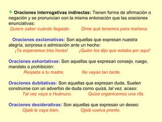  Oraciones interrogativas indirectas: Tienen forma de afirmación o
negación y se pronuncian con la misma entonación que las oraciones
enunciativas:
Quiero saber cuándo llegaste.      Dime qué tenemos para mañana.

  Oraciones exclamativas: Son aquellas que expresan nuestra
alegría, sorpresa o admiración ante un hecho:
   ¡Te esperamos tres horas!       ¡Quién les dijo que estaba por aquí!

Oraciones exhortativas: Son aquellas que expresan consejo, ruego,
mandato o prohibición:
      Respeta a tu madre.        No vayas tan tarde.

Oraciones dubitativas: Son aquellas que expresan duda. Suelen
construirse con un adverbio de duda como quizá, tal vez, acaso:
       Tal vez vaya a Huánuco.        Quizá organicemos una rifa.

Oraciones desiderativas: Son aquellas que expresan un deseo:
      Ojalá le vaya bien.       Ojalá vuelva pronto.
 