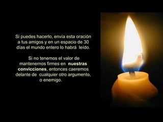 Si puedes hacerlo, envía esta oración
 a tus amigos y en un espacio de 30
días el mundo entero lo habrá leído.

      Si no tenemos el valor de
  mantenernos firmes en nuestras
 convicciones, entonces caeremos
delante de cualquier otro argumento,
            o enemigo.
 