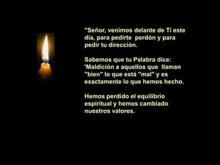 "Señor, venimos delante de Ti este
día, para pedirte perdón y para
pedir tu dirección.

Sabemos que tu Palabra dice:
'Maldición a aquellos que llaman
"bien" lo que está "mal" y es
exactamente lo que hemos hecho.

Hemos perdido el equilibrio
espiritual y hemos cambiado
nuestros valores.
 