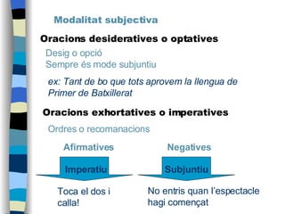 Modalitat subjectiva Oracions desideratives o optatives Desig o opció Sempre és mode subjuntiu ex: Tant de bo que tots aprovem la llengua de Primer de Batxillerat No entris quan l’espectacle hagi començat Toca el dos i calla! Oracions exhortatives o imperatives Ordres o recomanacions Afirmatives   Negatives Imperatiu Subjuntiu 