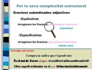 Per la seva complexitat estructural Oracions subordinades adjectives Explicatives Especificatives Arreglarem les finestres ,   que tanquen malament aclariment Arreglarem les finestres  que tanquen malament només unes Compra la cadira que t’agradi més És el noi de Tercer el que et va dir si volies sortir amb ell Obre aquell ordinador en el que hi ha tota la informació Obre aquell ordinador en el  qual  hi ha tota la informació És el noi de Tercer ,   el qual  et va dir si volies sortir amb ell Corregiu els errors 