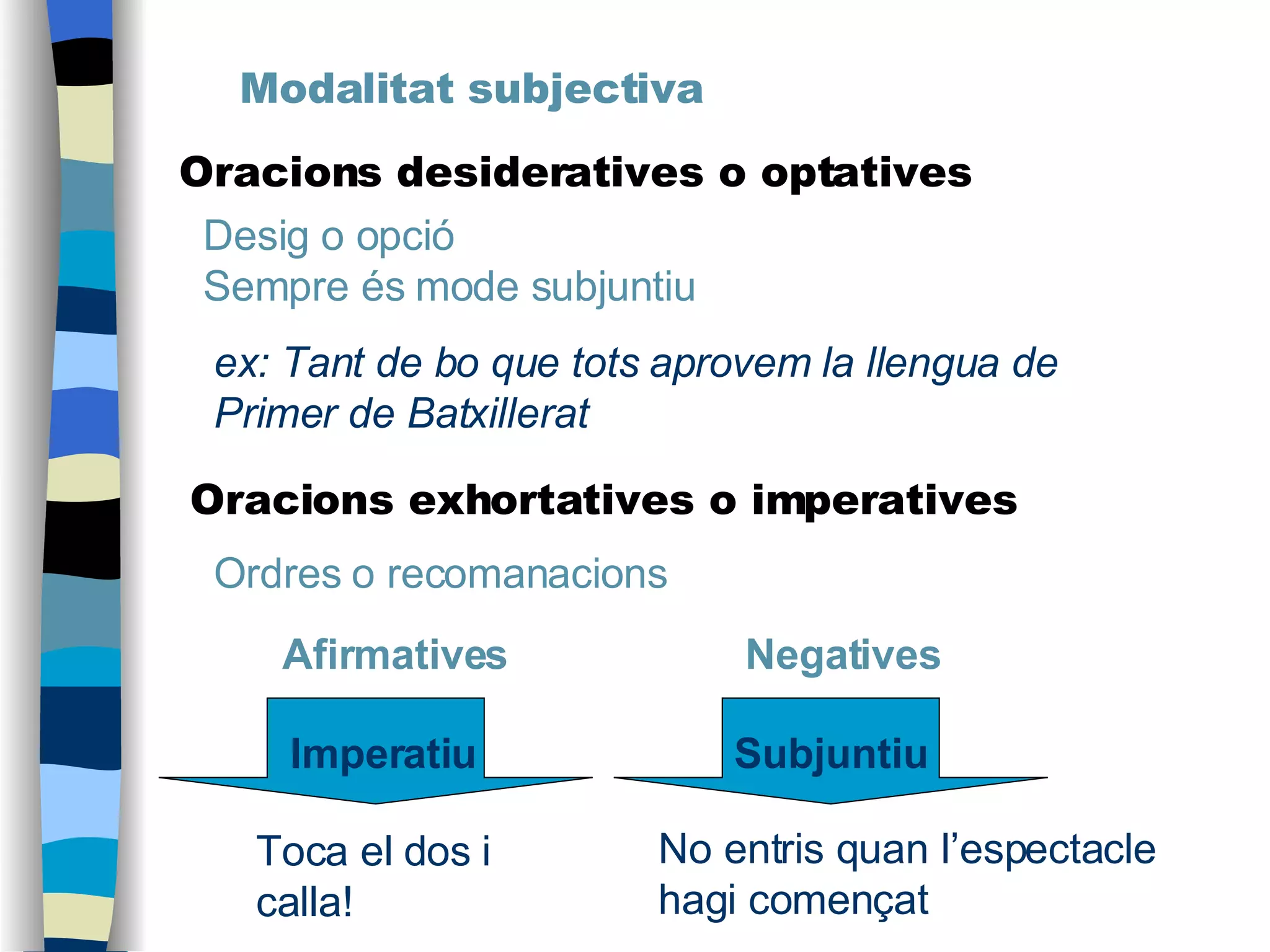 Modalitat subjectiva Oracions desideratives o optatives Desig o opció Sempre és mode subjuntiu ex: Tant de bo que tots aprovem la llengua de Primer de Batxillerat No entris quan l’espectacle hagi començat Toca el dos i calla! Oracions exhortatives o imperatives Ordres o recomanacions Afirmatives   Negatives Imperatiu Subjuntiu 