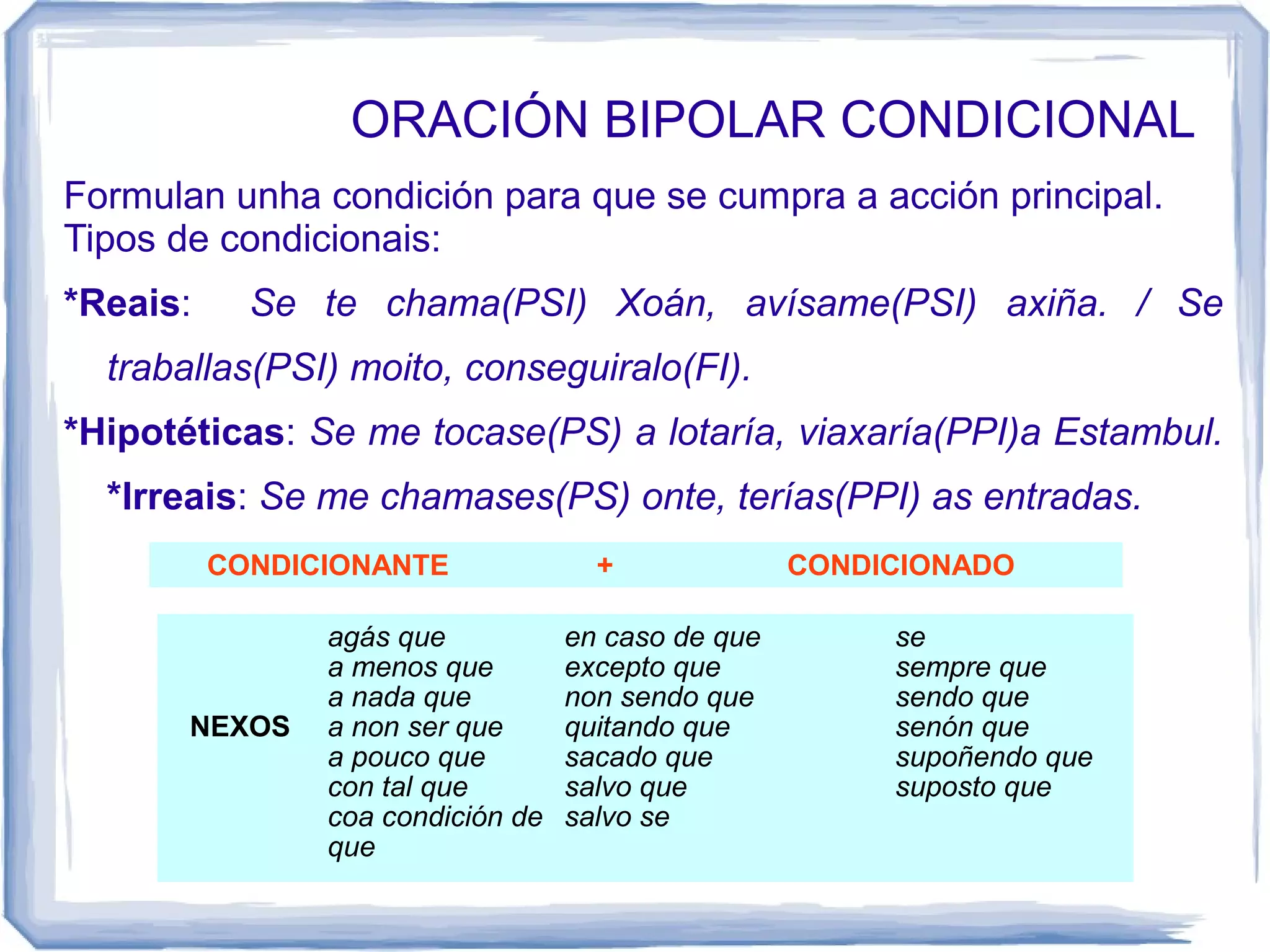 ORACIÓN BIPOLAR CONDICIONAL
Formulan unha condición para que se cumpra a acción principal.
Tipos de condicionais:
*Reais:     Se te chama(PSI) Xoán, avísame(PSI) axiña. / Se
  traballas(PSI) moito, conseguiralo(FI).
*Hipotéticas: Se me tocase(PS) a lotaría, viaxaría(PPI)a Estambul.
  *Irreais: Se me chamases(PS) onte, terías(PPI) as entradas.
          CONDICIONANTE              +              CONDICIONADO

                agás que           en caso de que        se
                a menos que        excepto que           sempre que
                a nada que         non sendo que         sendo que
       NEXOS    a non ser que      quitando que          senón que
                a pouco que        sacado que            supoñendo que
                con tal que        salvo que             suposto que
                coa condición de   salvo se
                que
 