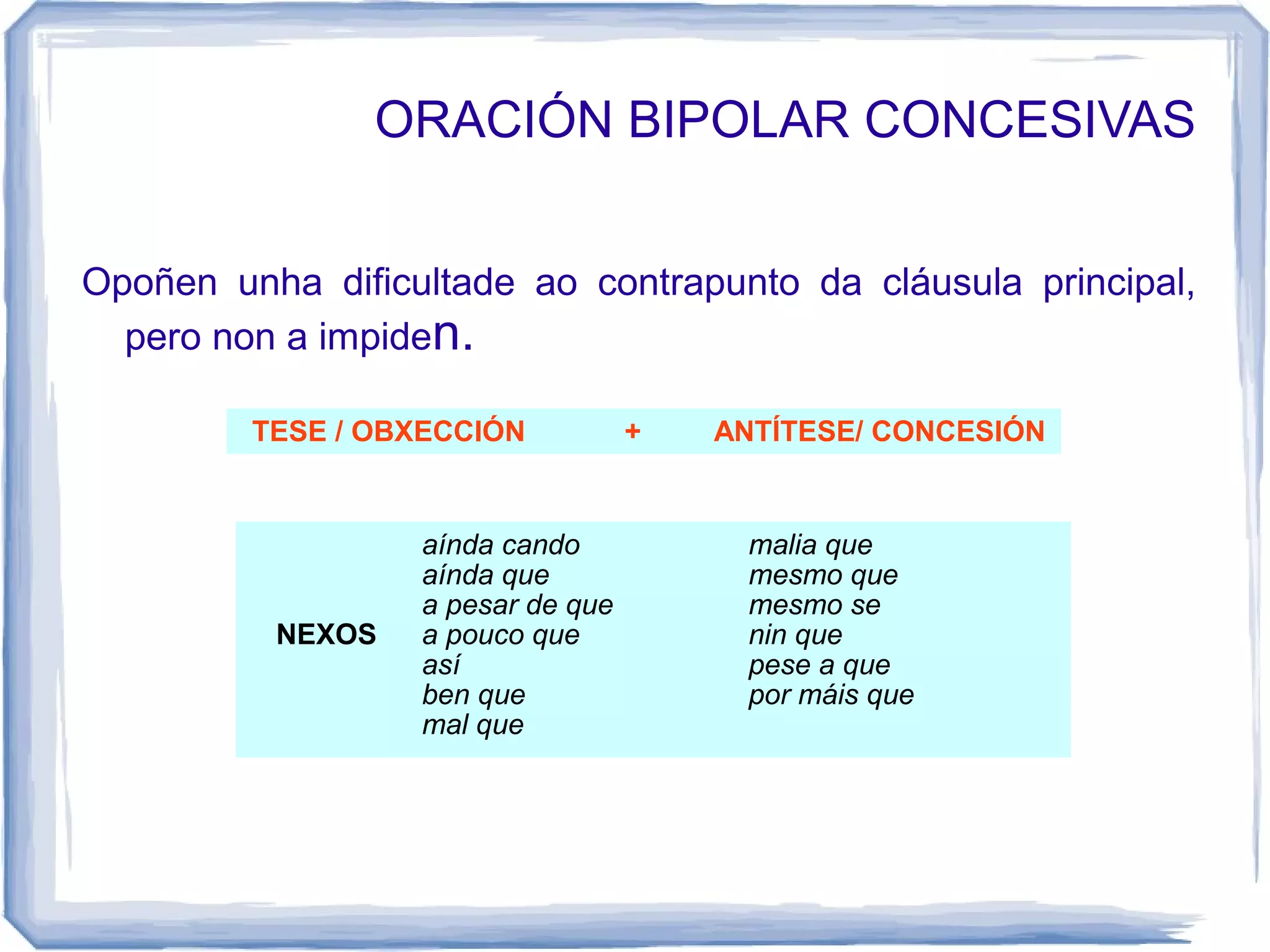 ORACIÓN BIPOLAR CONCESIVAS


Opoñen unha dificultade ao contrapunto da cláusula principal,
  pero non a impiden.

         TESE / OBXECCIÓN          +   ANTÍTESE/ CONCESIÓN


                  aínda cando           malia que
                  aínda que             mesmo que
                  a pesar de que        mesmo se
          NEXOS   a pouco que           nin que
                  así                   pese a que
                  ben que               por máis que
                  mal que
 