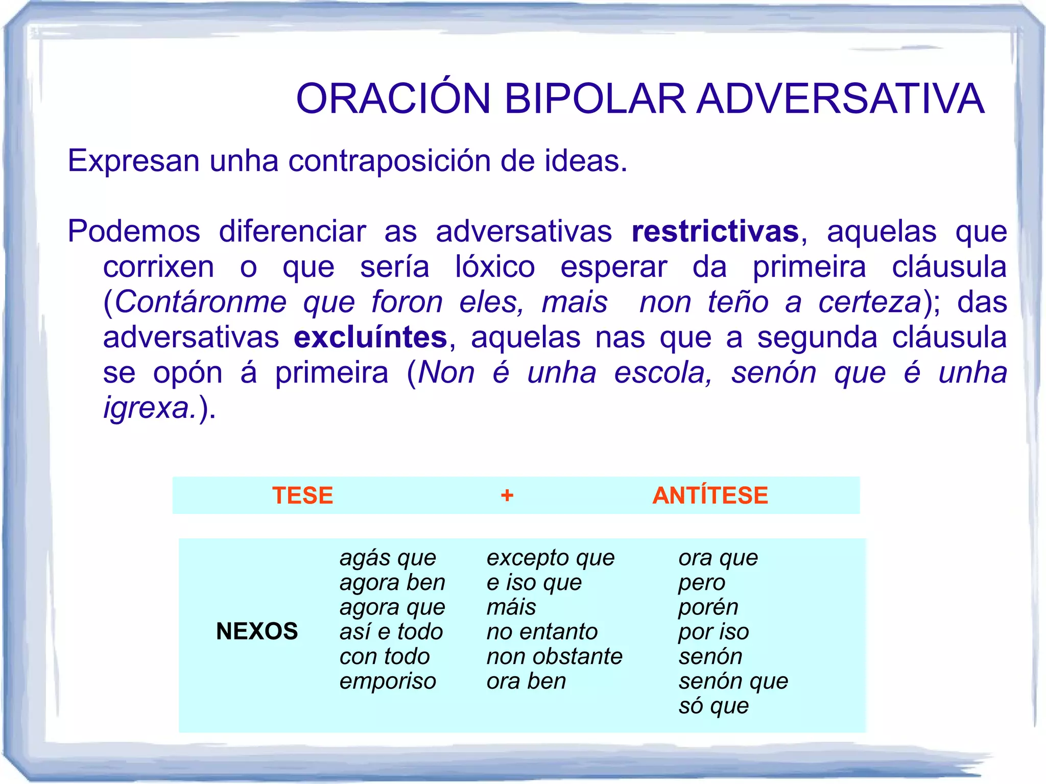 ORACIÓN BIPOLAR ADVERSATIVA
Expresan unha contraposición de ideas.

Podemos diferenciar as adversativas restrictivas, aquelas que
  corrixen o que sería lóxico esperar da primeira cláusula
  (Contáronme que foron eles, mais non teño a certeza); das
  adversativas excluíntes, aquelas nas que a segunda cláusula
  se opón á primeira (Non é unha escola, senón que é unha
  igrexa.).

             TESE                 +             ANTÍTESE

                    agás que     excepto que     ora que
                    agora ben    e iso que       pero
                    agora que    máis            porén
          NEXOS     así e todo   no entanto      por iso
                    con todo     non obstante    senón
                    emporiso     ora ben         senón que
                                                 só que
 