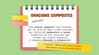 ORACIONS COMPOSTES
Una oració composta està formada
per la unió de dues o més oracions
per mitjà de connectors o nexes.
Cadascuna de les oracions que
formen una oració composta
s’anomena clàusula o proposició.
 