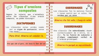 Tipus d’oracions
compostes
Segons la relació que s’estableix
entre les clàusules d’una oració
composta, es poden distingir:
COORDINADES
JUXTAPOSADES
SUBORDINADES
Les clàusules estan unides només
per un signe de puntuació, sense
cap nexe:
Plora Oriol; Minerva vol consolar-lo.
Les clàusules fan la mateixa funció
i tenen sentit per si soles. Van
unides per un nexe
Minerva s’ha fet vella i Josep és vellet.
Ara que són al parc, els besa la llum del sol.
Una clàusula (la subordinada) depén
sintàcticament de l’altra, és a
dir, fa la funció de subjecte o
d’algun complement verbal de
l’oració principal:
Minerva riu perquè se sap estimada.
 