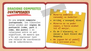 En una oració composta
juxtaposada, les clàusules
estan unides per signes de
puntuació (coma, punt i
coma, dos punts) i es
relacionen entre si pel
significat, de manera que
s’hi pot expressar tant
una relació de coordinació
com de subordinació.
ORACIONS COMPOSTES
JUXTAPOSADES
● Minerva semblava
cansada; va badallar.
● Arribà, s’assegué, dinà.
● Minerva no va poder
sopar, s’havia acabat
tot el menjar.
● És de l’Alacantí, va
nàixer a Sant Vicent del
Raspeig.
● No juguen bé al pàdel;
no s’entrenen prou.
 