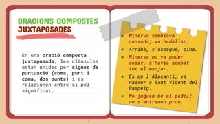 En una oració composta
juxtaposada, les clàusules
estan unides per signes de
puntuació (coma, punt i
coma, dos punts) i es
relacionen entre si pel
significat.
ORACIONS COMPOSTES
JUXTAPOSADES
● Minerva semblava
cansada; va badallar.
● Arribà, s’assegué, dinà.
● Minerva no va poder
sopar, s’havia acabat
tot el menjar.
● És de l’Alacantí, va
nàixer a Sant Vicent del
Raspeig.
● No juguen bé al pàdel;
no s’entrenen prou.
 
