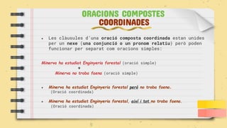 ● Les clàusules d’una oració composta coordinada estan unides
per un nexe (una conjunció o un pronom relatiu) però poden
funcionar per separat com oracions simples:
Minerva ha estudiat Enginyeria forestal (oració simple)
+
Minerva no troba faena (oració simple)
● Minerva ha estudiat Enginyeria forestal però no troba faena.
(Oració coordinada)
● Minerva ha estudiat Enginyeria forestal, així i tot no troba faena.
(Oració coordinada)
ORACIONS COMPOSTES
COORDINADES
 