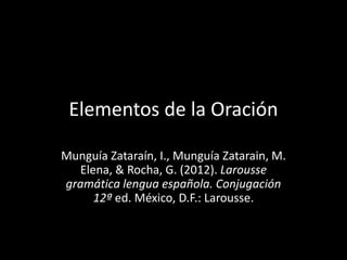 Elementos de la Oración
Munguía Zataraín, I., Munguía Zatarain, M.
Elena, & Rocha, G. (2012). Larousse
gramática lengua española. Conjugación
12ª ed. México, D.F.: Larousse.
 