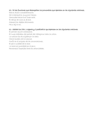 10.- Di las funciones que desempeñan los pronombres que aparecen en las siguientes oraciones.
Dale el dinero inmediatamente.
Se lo expliqué en muy poco tiempo.
Caminaba hacia él en línea recta.
El abrigo de visón es de ella.
Siempre les obedece dócilmente.
Me lo dijo a mí.
11.- Señala los CRV, c.agente y C.predicativo que aparecen en las siguientes oraciones.
El partido resultó interesante.
El lunes hablaban del partido del Málaga en todos los sitios.
La noticia fue divulgada por la radio.
María llevaba rota la camisa.
Confio en el progreso de las conversaciones.
El perro cuidaba de la casa.
La casa era guardada por el perro.
Permaneció impasible ante las adversidades.
 