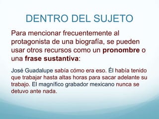 DENTRO DEL SUJETOPara mencionar frecuentemente al protagonista de una biografía, se pueden usar otros recursos como un pronombre o una frase sustantiva:José Guadalupe sabía cómo era eso. Él había tenido que trabajar hasta altas horas para sacar adelante su trabajo. El magnífico grabador mexicano nunca se detuvo ante nada.