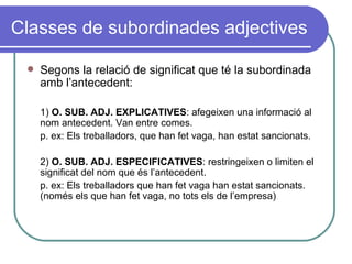 Classes de subordinades adjectives Segons la relació de significat que té la subordinada amb l’antecedent: 1)  O. SUB. ADJ. EXPLICATIVES : afegeixen una informació al nom antecedent. Van entre comes. p. ex: Els treballadors, que han fet vaga, han estat sancionats. 2)  O. SUB. ADJ. ESPECIFICATIVES : restringeixen o limiten el significat del nom que és l’antecedent. p. ex: Els treballadors que han fet vaga han estat sancionats. (només els que han fet vaga, no tots els de l’empresa) 