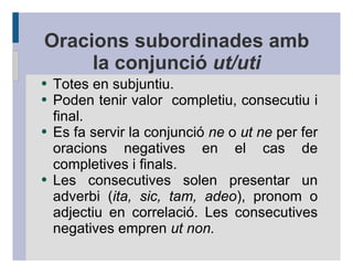 Oracions subordinades amb
     la conjunció ut/uti
●   Totes en subjuntiu.
●   Poden tenir valor completiu, consecutiu i
    final.
●   Es fa servir la conjunció ne o ut ne per fer
    oracions negatives en el cas de
    completives i finals.
●   Les consecutives solen presentar un
    adverbi (ita, sic, tam, adeo), pronom o
    adjectiu en correlació. Les consecutives
    negatives empren ut non.
 