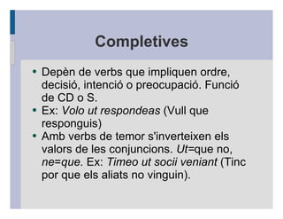Completives
●   Depèn de verbs que impliquen ordre,
    decisió, intenció o preocupació. Funció
    de CD o S.
●   Ex: Volo ut respondeas (Vull que
    responguis)
●   Amb verbs de temor s'inverteixen els
    valors de les conjuncions. Ut=que no,
    ne=que. Ex: Timeo ut socii veniant (Tinc
    por que els aliats no vinguin).
 