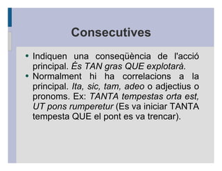 Consecutives
●   Indiquen una conseqüència de l'acció
    principal. És TAN gras QUE explotarà.
●   Normalment hi ha correlacions a la
    principal. Ita, sic, tam, adeo o adjectius o
    pronoms. Ex: TANTA tempestas orta est,
    UT pons rumperetur (Es va iniciar TANTA
    tempesta QUE el pont es va trencar).
 