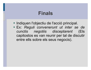 Finals
●   Indiquen l'objectiu de l'acció principal.
●   Ex: Reguli convenerunt ut inter se de
    cunctis     negotiis   disceptarent       (Els
    capitostos es van reunir per tal de discutir
    entre ells sobre els seus negocis).
 