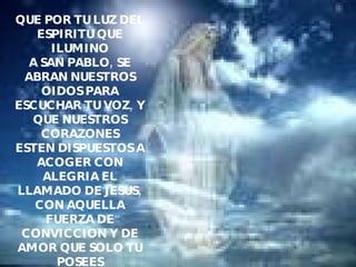 QUE POR TU LUZ DEL ESPIRITU QUE ILUMINO A SAN PABLO, SE ABRAN NUESTROS OIDOS PARA ESCUCHAR TU VOZ, Y QUE NUESTROS CORAZONES ESTEN DISPUESTOS A ACOGER CON ALEGRIA EL LLAMADO DE JESUS, CON AQUELLA FUERZA DE CONVICCION Y DE AMOR QUE SOLO TU POSEES Y PUEDES COMUNICARNOS. AMEN