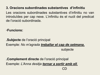 3. Oracions subordinades substantives d’infinitiu
Les oracions subordinades substantives d’infinitiu no van
introduïdes per cap nexe. L’infinitiu és el nucli del predicat
de l’oració subordinada.
▫Funcions:
.Subjecte de l’oració principal
Exemple: No m’agrada treballar el cap de setmana.
subjecte
.Complement directe de l’oració principal
Exemple: L’Anna desitja tornar a sortir amb ell.
CD
 