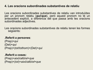 4. Les oracions subordinades substantives de relatiu
Les oracions subordinades substantives de relatiu van introduïdes
per un pronom relatiu (qui/que), però aquest pronom no té un
antecedent explícit, a diferència del que passa amb les oracions
subordinades adjectives.
Les oracions subordinades substantives de relatiu tenen les formes
següents:
.Referit a persones:
(Prep)+qui
(Det)+qui
(Prep)+(tot/tothom)+(Det)+qui
.Referit a coses:
(Prep)+això/allò/el+que
(Prep)+(tot)+això/allò/el+que
 