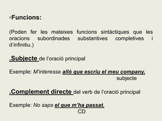 ▫Funcions:
(Poden fer les mateixes funcions sintàctiques que les
oracions subordinades substantives completives i
d’infinitiu.)
.Subjecte de l’oració principal
Exemple: M’interessa allò que escriu el meu company.
subjecte
.Complement directe del verb de l’oració principal
Exemple: No saps el que m’ha passat.
CD
 