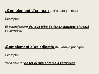. Complement d’un nom de l’oració principal
Exemple:
El plantejament del que s’ha de fer en aquesta situació
és correcte.
.Complement d’un adjectiu de l’oració principal
Exemple:
Vivia satisfet de tot el que aprenia a l’empresa.
 