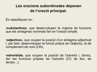 Les oracions subordinades depenen
de l’oració principal.
Es classifiquen en:
•substantives, que desenvolupen la majoria de funcions
que els sintagmes nominals fan en l’oració simple.
•adjectives, que ocupen la posició d’un sintagma adjectival
i, per tant, desenvolupen la funció pròpia de l’adjectiu, la de
complement de nom (CN).
•adverbials, que ocupen la posició de l’adverbi i, doncs,
fan les funcions pròpies de l’adverbi (CC de lloc, de
temps...).
 