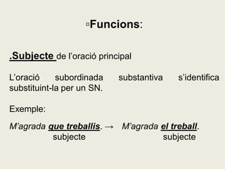 ▫Funcions:
.Subjecte de l’oració principal
L’oració subordinada substantiva s’identifica
substituint-la per un SN.
Exemple:
M’agrada que treballis. → M’agrada el treball.
subjecte subjecte
 