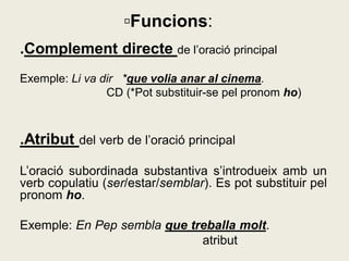 .Complement directe de l’oració principal
Exemple: Li va dir *que volia anar al cinema.
CD (*Pot substituir-se pel pronom ho)
.Atribut del verb de l’oració principal
L’oració subordinada substantiva s’introdueix amb un
verb copulatiu (ser/estar/semblar). Es pot substituir pel
pronom ho.
Exemple: En Pep sembla que treballa molt.
atribut
▫Funcions:
 