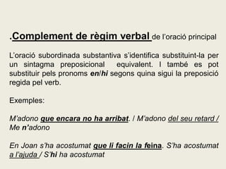 .Complement de règim verbal de l’oració principal
L’oració subordinada substantiva s’identifica substituint-la per
un sintagma preposicional equivalent. I també es pot
substituir pels pronoms en/hi segons quina sigui la preposició
regida pel verb.
Exemples:
M’adono que encara no ha arribat. / M’adono del seu retard /
Me n’adono
En Joan s’ha acostumat que li facin la feina. S’ha acostumat
a l’ajuda / S’hi ha acostumat
 