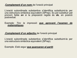 .Complement d’un nom de l’oració principal
L’oració subordinada substantiva s’identifica substituint-la per
una estructura sintàctica equivalent (SPrep). Es pot substituir pel
pronom feble en si la preposició regida és de, en posició
postverbal.
Exemple: Tinc la impressió que aprovaré l’examen de
matemàtiques.
.Complement d’un adjectiu de l’oració principal
L’oració subordinada substantiva s’identifica substituint-la per
una estructura sintàctica equivalent (SPrep).
Exemple: Està segur que guanyaran el partit.
 