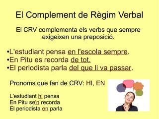 El Complement de Règim Verbal
El CRV complementa els verbs que sempre
exigeixen una preposició.
●L'estudiant pensa en l'escola sempre.
●En Pitu es recorda de tot.
●El periodista parla del que li va passar.
Pronoms que fan de CRV: HI, EN
L'estudiant hi pensa
En Pitu se'n recorda
El periodista en parla
 