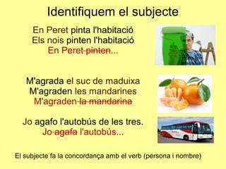Identifiquem el subjecte
En Peret pinta l'habitació
Els nois pinten l'habitació
En Peret pinten...
M'agrada el suc de maduixa
M'agraden les mandarines
M'agraden la mandarina
Jo agafo l'autobús de les tres.
Jo agafa l'autobús...
El subjecte fa la concordança amb el verb (persona i nombre)
 