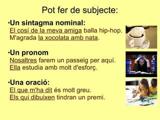 Pot fer de subjecte:
Un sintagma nominal:
El cosí de la meva amiga balla hip-hop.
M'agrada la xocolata amb nata.
Un pronom
Nosaltres farem un passeig per aquí.
Ella estudia amb molt d'esforç.
Una oració:
El que m'ha dit és molt greu.
Els qui dibuixen tindran un premi.
 