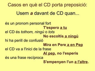 Casos en què el CD porta preposició:
Usem a davant de CD quan...
és un pronom personal fort
T'espero a tu
el CD és tothom, ningú o tots
No escoltis a ningú
hi ha perill de confusió
Mira en Pere a en Pep
el CD va a l'inici de la frase
Al pep, no l'esperis
és una frase recíproca
S'empenyen l'un a l'altre.
 