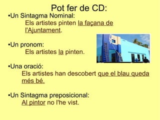 Pot fer de CD:
●Un Sintagma Nominal:
Els artistes pinten la façana de
l'Ajuntament.
●Un pronom:
Els artistes la pinten.
●Una oració:
Els artistes han descobert que el blau queda
més bé.
●Un Sintagma preposicional:
Al pintor no l'he vist.
 
