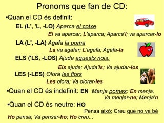 Pronoms que fan de CD:
Quan el CD és definit:
Quan el CD és neutre: HO
Pensa això; Creu que no va bé
Ho pensa; Va pensar-ho; Ho creu...
Quan el CD és indefinit: EN Menja pomes: En menja.
Va menjar-ne; Menja'n
EL (L', 'L, -LO) Aparca el cotxe
El va aparcar; L'aparca; Aparca'l; va aparcar-lo
LA (L', -LA) Agafa la poma
ELS ('LS, -LOS) Ajuda aquests nois.
LES (-LES) Olora les flors
La va agafar; L'agafa; Agafa-la
Els ajuda; Ajuda'ls; Va ajudar-los
Les olora; Va olorar-les
 