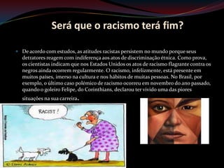 Será que o racismo terá fim?

 De acordo com estudos, as atitudes racistas persistem no mundo porque seus
  detratores reagem com indiferença aos atos de discriminação étnica. Como prova,
  os cientistas indicam que nos Estados Unidos os atos de racismo flagrante contra os
  negros ainda ocorrem regularmente. O racismo, infelizmente, está presente em
  muitos países, imerso na cultura e nos hábitos de muitas pessoas. No Brasil, por
  exemplo, o último caso polémico de racismo ocorreu em novembro do ano passado,
  quando o goleiro Felipe, do Corinthians, declarou ter vivido uma das piores
  situações na sua carreira.
 